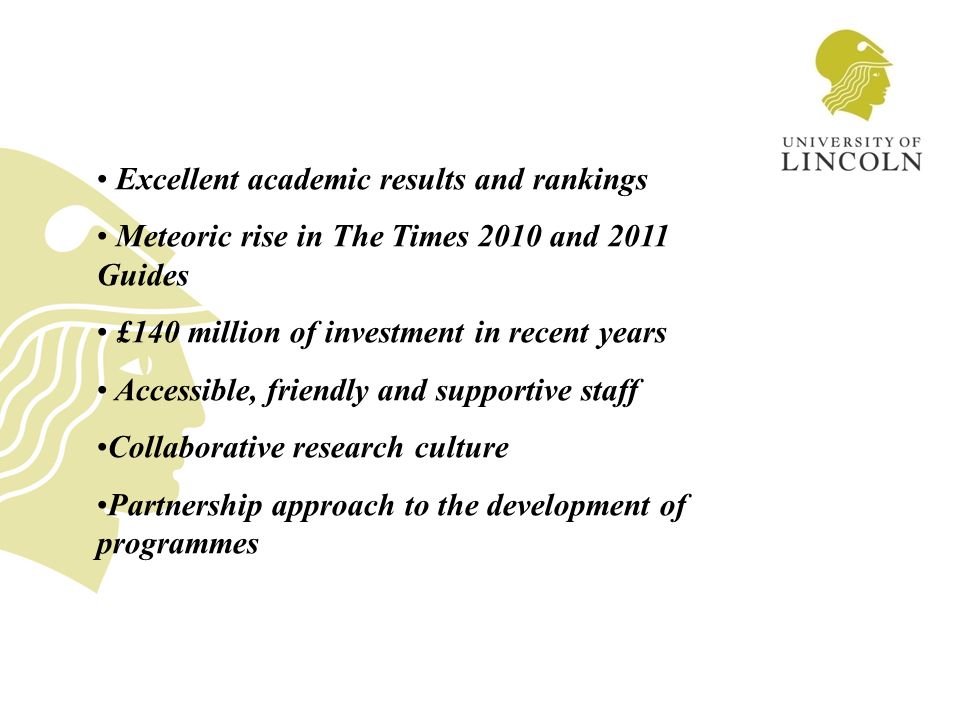 Excellent academic results and rankings Meteoric rise in The Times 2010 and 2011 Guides £140 million of investment in recent years Accessible, friendly and supportive staff Collaborative research culture Partnership approach to the development of programmes