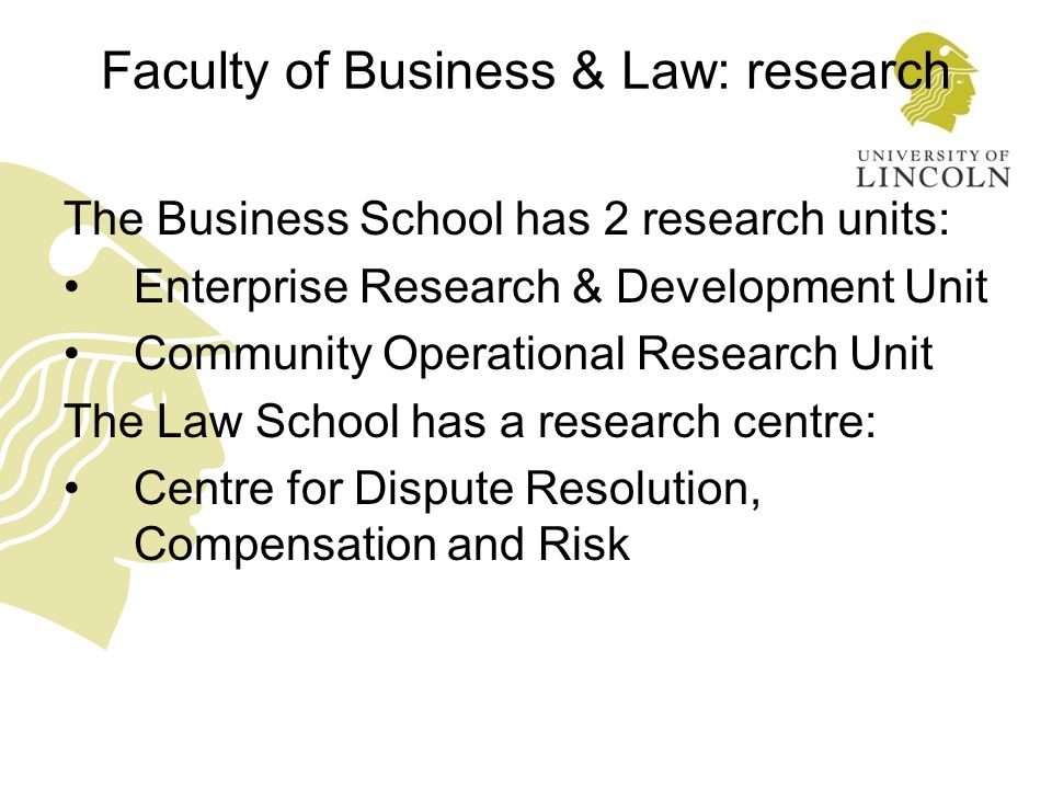 Faculty of Business & Law: research The Business School has 2 research units: Enterprise Research & Development Unit Community Operational Research Unit The Law School has a research centre: Centre for Dispute Resolution, Compensation and Risk