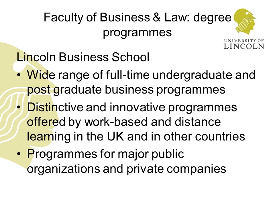 Faculty of Business & Law: degree programmes Lincoln Business School Wide range of full-time undergraduate and post graduate business programmes Distinctive and innovative programmes offered by work-based and distance learning in the UK and in other countries Programmes for major public organizations and private companies