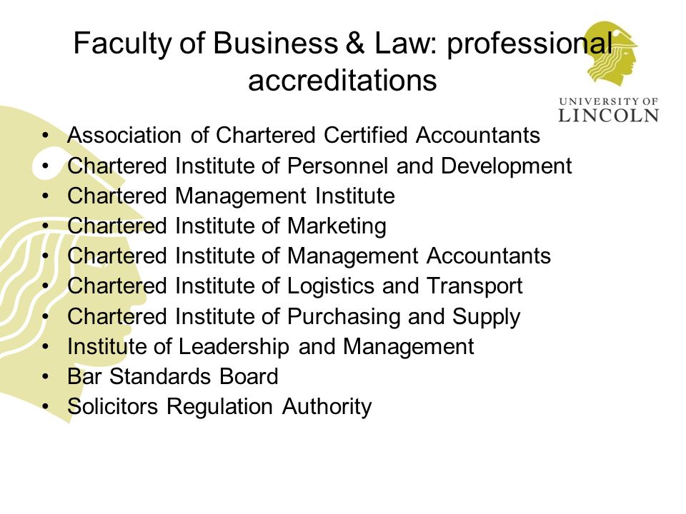 Faculty of Business & Law: professional accreditations Association of Chartered Certified Accountants Chartered Institute of Personnel and Development Chartered Management Institute Chartered Institute of Marketing Chartered Institute of Management Accountants Chartered Institute of Logistics and Transport Chartered Institute of Purchasing and Supply Institute of Leadership and Management Bar Standards Board Solicitors Regulation Authority