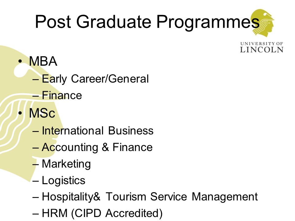 Post Graduate Programmes MBA –Early Career/General –Finance MSc –International Business –Accounting & Finance –Marketing –Logistics –Hospitality& Tourism Service Management –HRM (CIPD Accredited) MPhil/PhD
