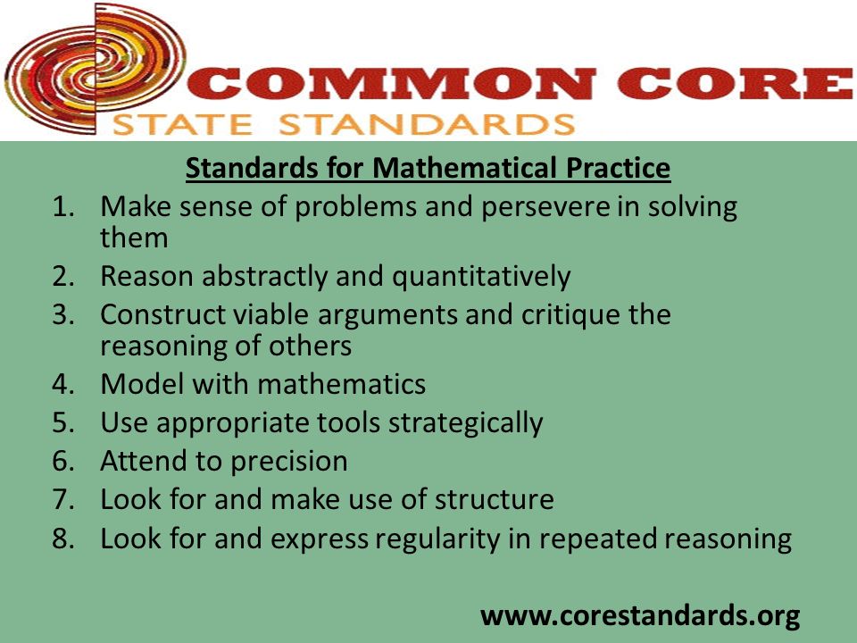 Standards for Mathematical Practice 1.Make sense of problems and persevere in solving them 2.Reason abstractly and quantitatively 3.Construct viable arguments and critique the reasoning of others 4.Model with mathematics 5.Use appropriate tools strategically 6.Attend to precision 7.Look for and make use of structure 8.Look for and express regularity in repeated reasoning