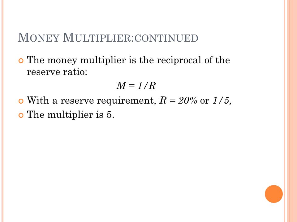 M ONEY M ULTIPLIER : CONTINUED The money multiplier is the reciprocal of the reserve ratio: M = 1/R With a reserve requirement, R = 20% or 1/5, The multiplier is 5.