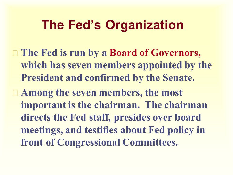The Fed’s Organization u The Fed is run by a Board of Governors, which has seven members appointed by the President and confirmed by the Senate.