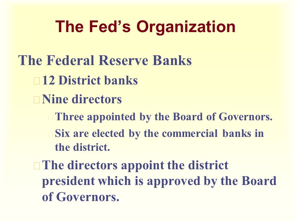 The Fed’s Organization The Federal Reserve Banks u 12 District banks u Nine directors u Three appointed by the Board of Governors.
