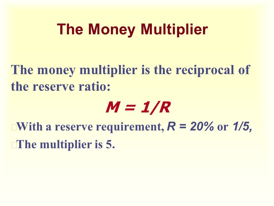 The Money Multiplier The money multiplier is the reciprocal of the reserve ratio: M = 1/R  With a reserve requirement, R = 20% or 1/5, u The multiplier is 5.