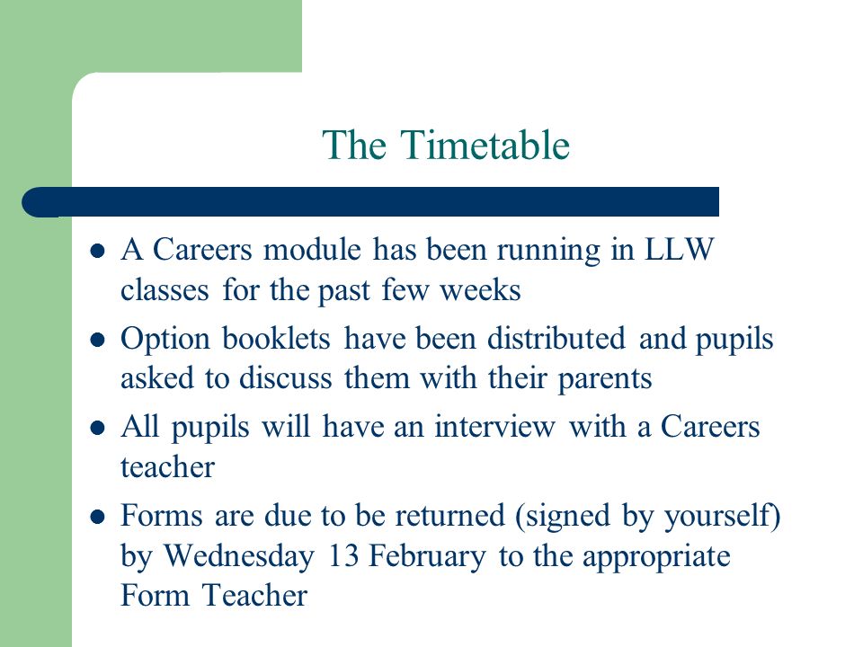 The Timetable A Careers module has been running in LLW classes for the past few weeks Option booklets have been distributed and pupils asked to discuss them with their parents All pupils will have an interview with a Careers teacher Forms are due to be returned (signed by yourself) by Wednesday 13 February to the appropriate Form Teacher