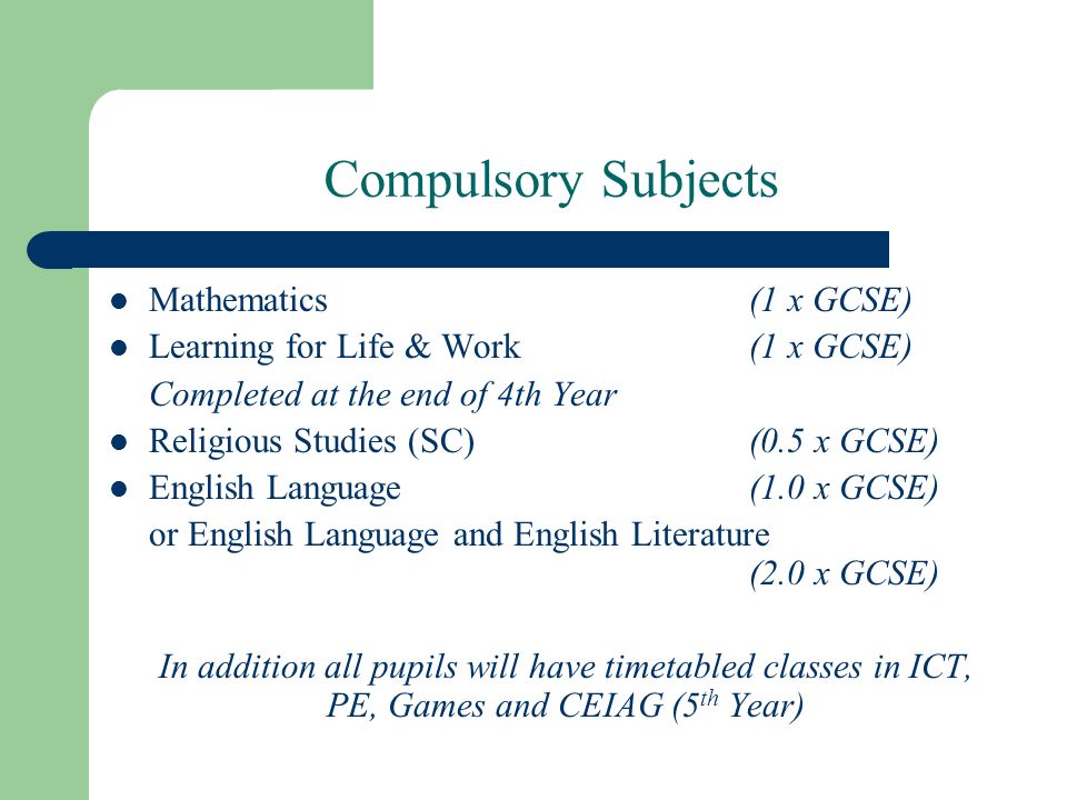 Compulsory Subjects Mathematics(1 x GCSE) Learning for Life & Work(1 x GCSE) Completed at the end of 4th Year Religious Studies (SC)(0.5 x GCSE) English Language(1.0 x GCSE) or English Language and English Literature (2.0 x GCSE) In addition all pupils will have timetabled classes in ICT, PE, Games and CEIAG (5 th Year)