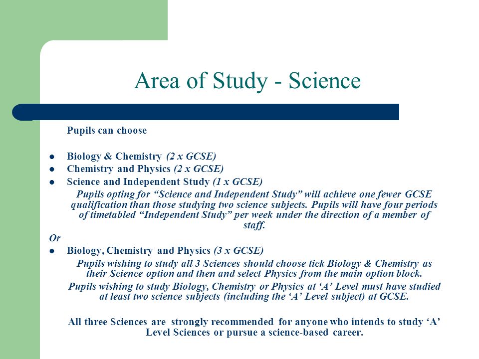 Area of Study - Science Pupils can choose Biology & Chemistry (2 x GCSE) Chemistry and Physics (2 x GCSE) Science and Independent Study (1 x GCSE) Pupils opting for Science and Independent Study will achieve one fewer GCSE qualification than those studying two science subjects.