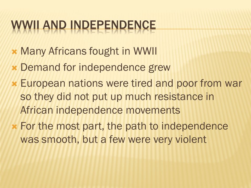  Many Africans fought in WWII  Demand for independence grew  European nations were tired and poor from war so they did not put up much resistance in African independence movements  For the most part, the path to independence was smooth, but a few were very violent