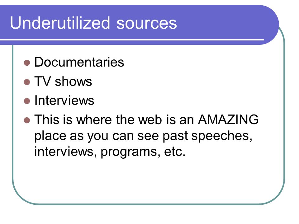 Underutilized sources Documentaries TV shows Interviews This is where the web is an AMAZING place as you can see past speeches, interviews, programs, etc.