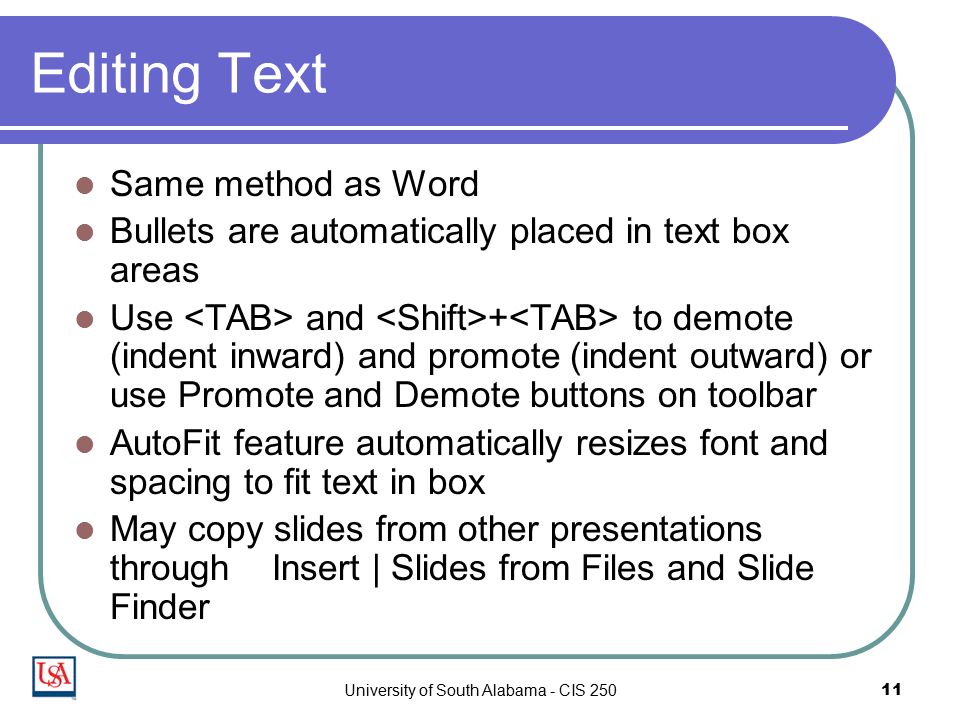 University of South Alabama - CIS Editing Text Same method as Word Bullets are automatically placed in text box areas Use and + to demote (indent inward) and promote (indent outward) or use Promote and Demote buttons on toolbar AutoFit feature automatically resizes font and spacing to fit text in box May copy slides from other presentations through Insert | Slides from Files and Slide Finder