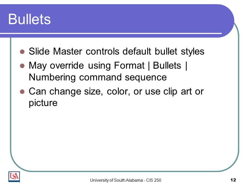University of South Alabama - CIS Bullets Slide Master controls default bullet styles May override using Format | Bullets | Numbering command sequence Can change size, color, or use clip art or picture