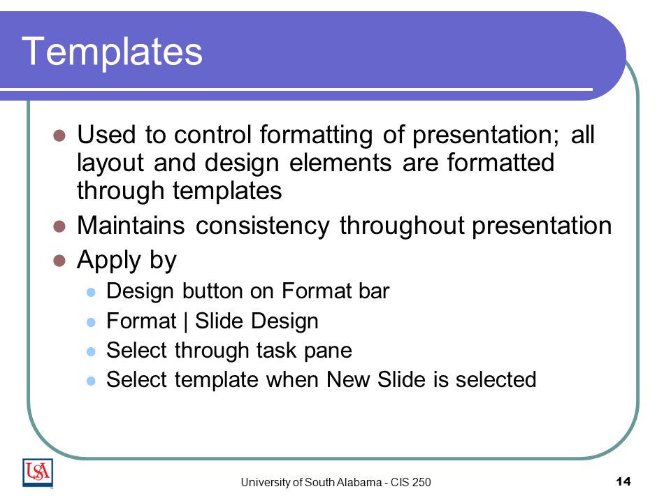 University of South Alabama - CIS Templates Used to control formatting of presentation; all layout and design elements are formatted through templates Maintains consistency throughout presentation Apply by Design button on Format bar Format | Slide Design Select through task pane Select template when New Slide is selected