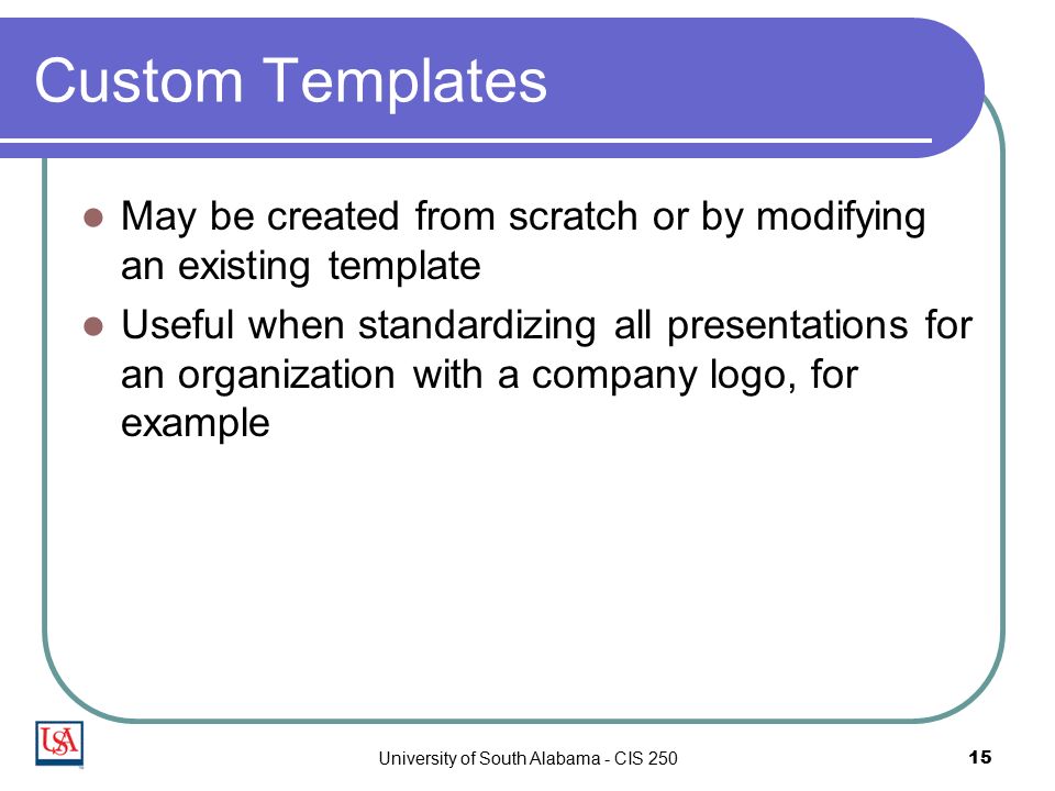 University of South Alabama - CIS Custom Templates May be created from scratch or by modifying an existing template Useful when standardizing all presentations for an organization with a company logo, for example