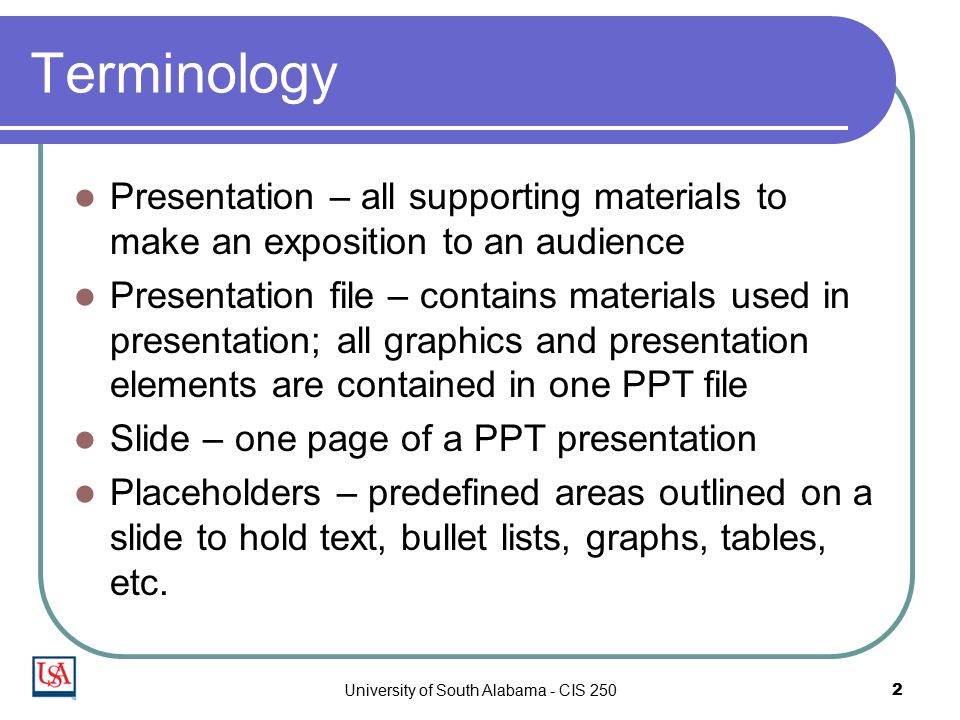 University of South Alabama - CIS 2502 Terminology Presentation – all supporting materials to make an exposition to an audience Presentation file – contains materials used in presentation; all graphics and presentation elements are contained in one PPT file Slide – one page of a PPT presentation Placeholders – predefined areas outlined on a slide to hold text, bullet lists, graphs, tables, etc.