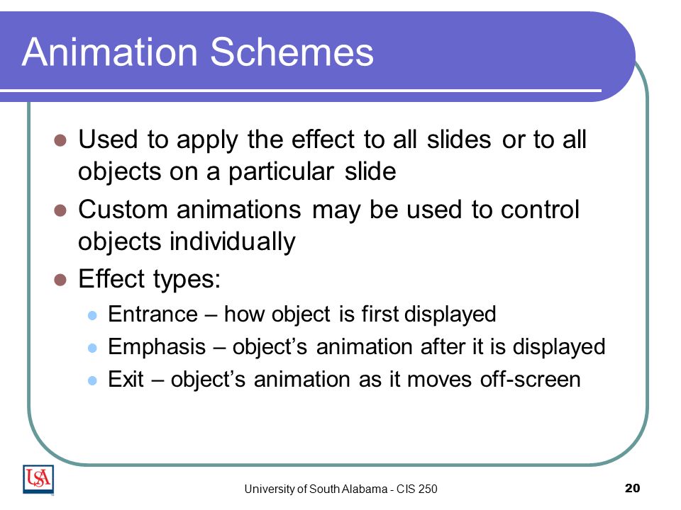 University of South Alabama - CIS Animation Schemes Used to apply the effect to all slides or to all objects on a particular slide Custom animations may be used to control objects individually Effect types: Entrance – how object is first displayed Emphasis – object’s animation after it is displayed Exit – object’s animation as it moves off-screen