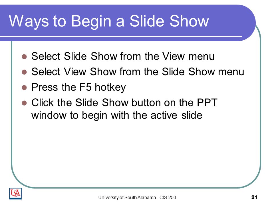 University of South Alabama - CIS Ways to Begin a Slide Show Select Slide Show from the View menu Select View Show from the Slide Show menu Press the F5 hotkey Click the Slide Show button on the PPT window to begin with the active slide