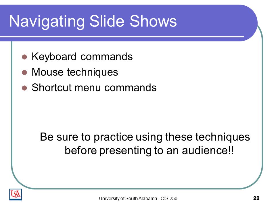 University of South Alabama - CIS Navigating Slide Shows Keyboard commands Mouse techniques Shortcut menu commands Be sure to practice using these techniques before presenting to an audience!!