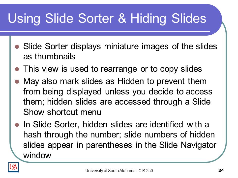 University of South Alabama - CIS Using Slide Sorter & Hiding Slides Slide Sorter displays miniature images of the slides as thumbnails This view is used to rearrange or to copy slides May also mark slides as Hidden to prevent them from being displayed unless you decide to access them; hidden slides are accessed through a Slide Show shortcut menu In Slide Sorter, hidden slides are identified with a hash through the number; slide numbers of hidden slides appear in parentheses in the Slide Navigator window