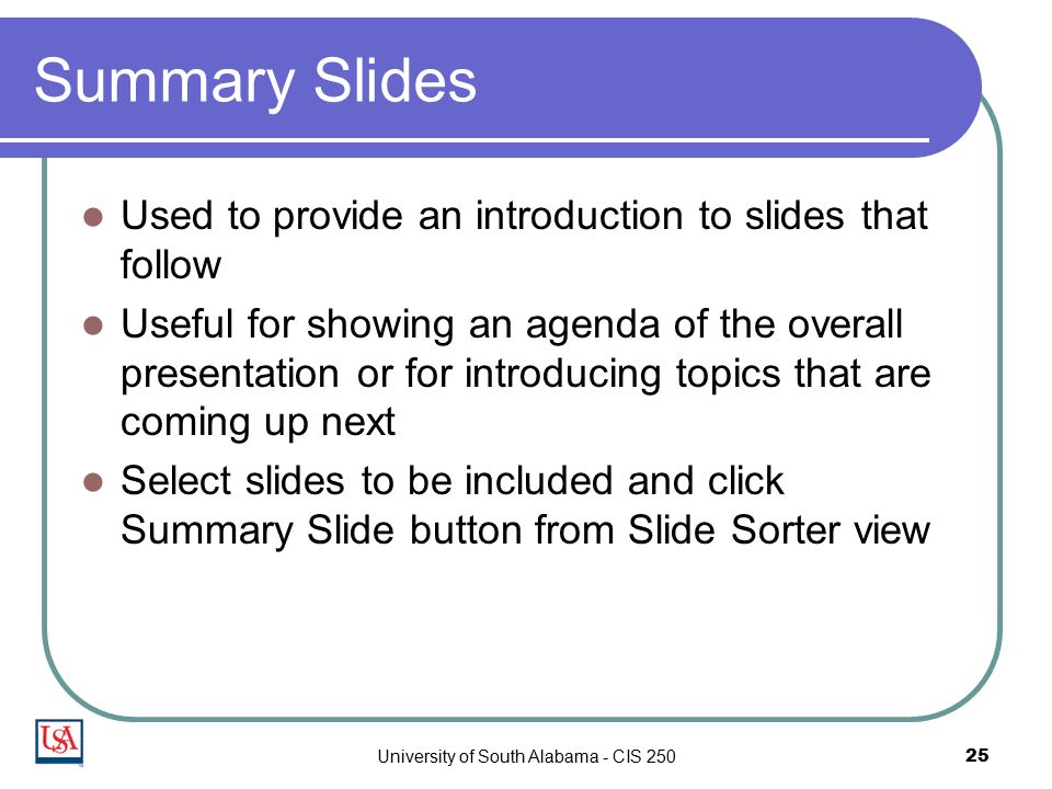University of South Alabama - CIS Summary Slides Used to provide an introduction to slides that follow Useful for showing an agenda of the overall presentation or for introducing topics that are coming up next Select slides to be included and click Summary Slide button from Slide Sorter view