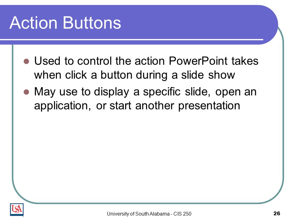 University of South Alabama - CIS Action Buttons Used to control the action PowerPoint takes when click a button during a slide show May use to display a specific slide, open an application, or start another presentation
