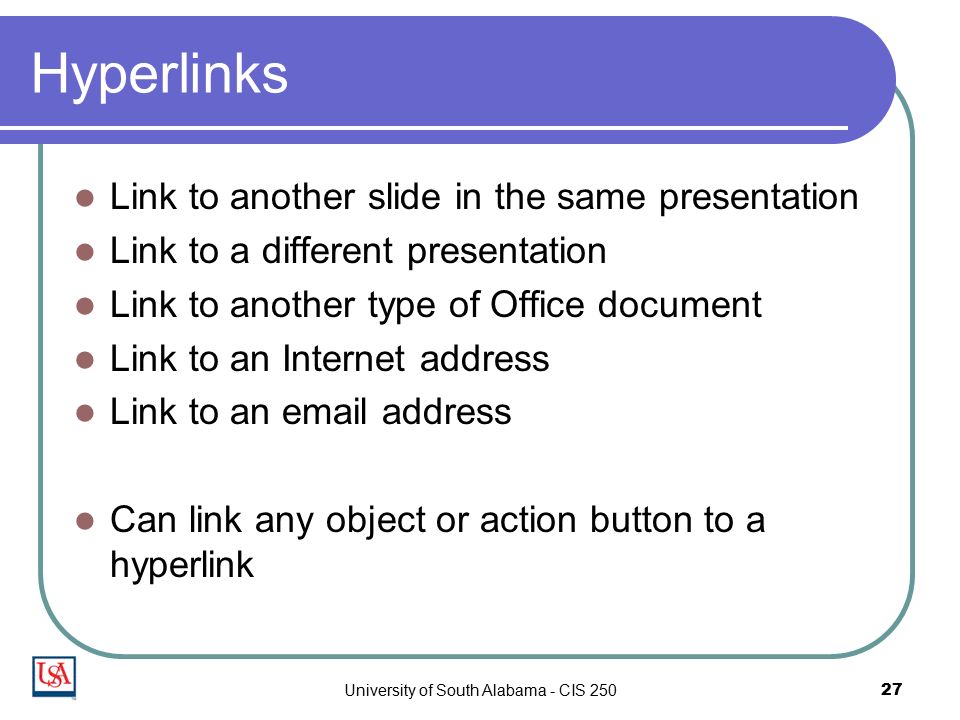 University of South Alabama - CIS Hyperlinks Link to another slide in the same presentation Link to a different presentation Link to another type of Office document Link to an Internet address Link to an  address Can link any object or action button to a hyperlink