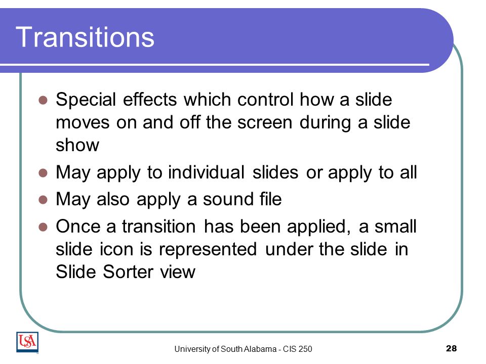 University of South Alabama - CIS Transitions Special effects which control how a slide moves on and off the screen during a slide show May apply to individual slides or apply to all May also apply a sound file Once a transition has been applied, a small slide icon is represented under the slide in Slide Sorter view