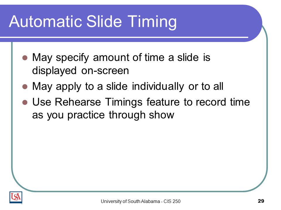 University of South Alabama - CIS Automatic Slide Timing May specify amount of time a slide is displayed on-screen May apply to a slide individually or to all Use Rehearse Timings feature to record time as you practice through show