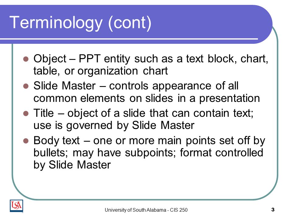 University of South Alabama - CIS 2503 Terminology (cont) Object – PPT entity such as a text block, chart, table, or organization chart Slide Master – controls appearance of all common elements on slides in a presentation Title – object of a slide that can contain text; use is governed by Slide Master Body text – one or more main points set off by bullets; may have subpoints; format controlled by Slide Master