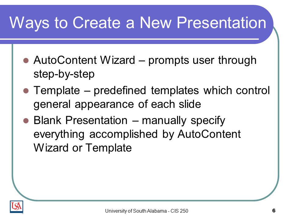 University of South Alabama - CIS 2506 Ways to Create a New Presentation AutoContent Wizard – prompts user through step-by-step Template – predefined templates which control general appearance of each slide Blank Presentation – manually specify everything accomplished by AutoContent Wizard or Template
