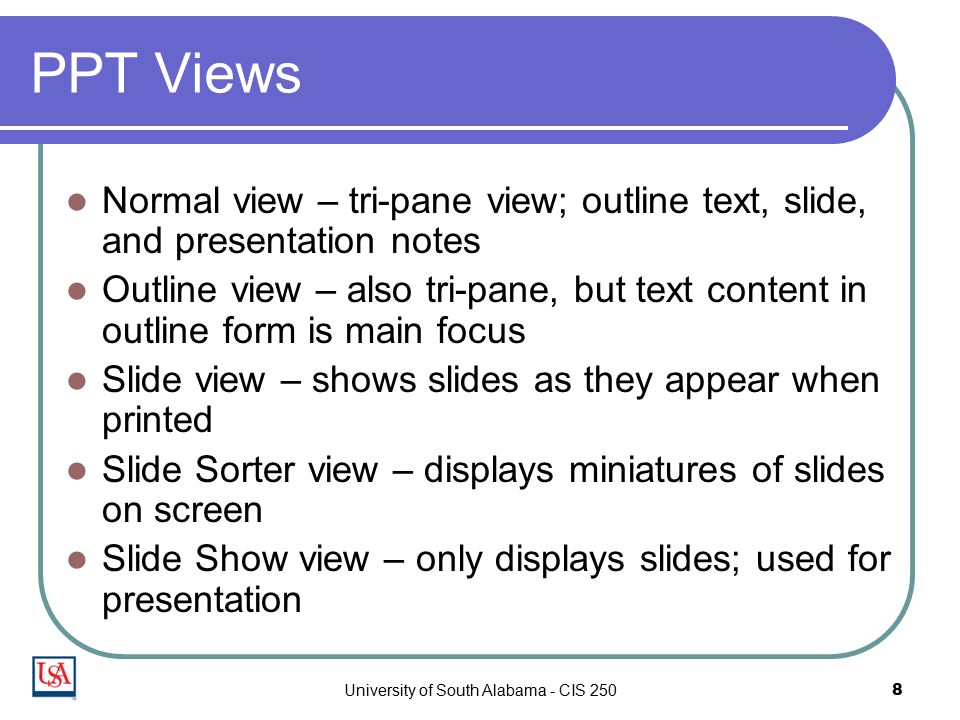 University of South Alabama - CIS 2508 PPT Views Normal view – tri-pane view; outline text, slide, and presentation notes Outline view – also tri-pane, but text content in outline form is main focus Slide view – shows slides as they appear when printed Slide Sorter view – displays miniatures of slides on screen Slide Show view – only displays slides; used for presentation
