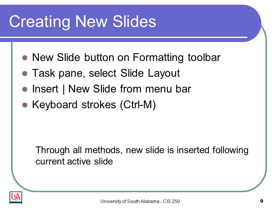 University of South Alabama - CIS 2509 Creating New Slides New Slide button on Formatting toolbar Task pane, select Slide Layout Insert | New Slide from menu bar Keyboard strokes (Ctrl-M) Through all methods, new slide is inserted following current active slide