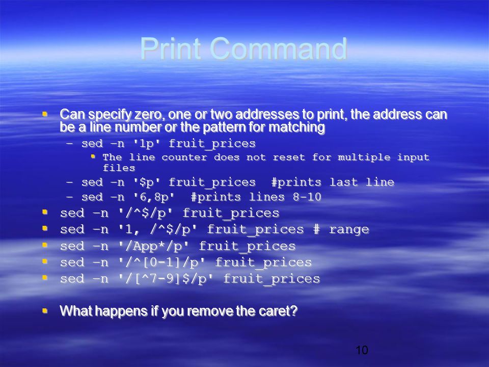 10 Print Command  Can specify zero, one or two addresses to print, the address can be a line number or the pattern for matching –sed –n 1p fruit_prices  The line counter does not reset for multiple input files –sed –n $p fruit_prices #prints last line –sed –n 6,8p #prints lines 8-10  sed –n /^$/p fruit_prices  sed –n 1, /^$/p fruit_prices # range  sed –n /App*/p fruit_prices  sed –n /^[0-1]/p fruit_prices  sed –n /[^7-9]$/p fruit_prices  What happens if you remove the caret