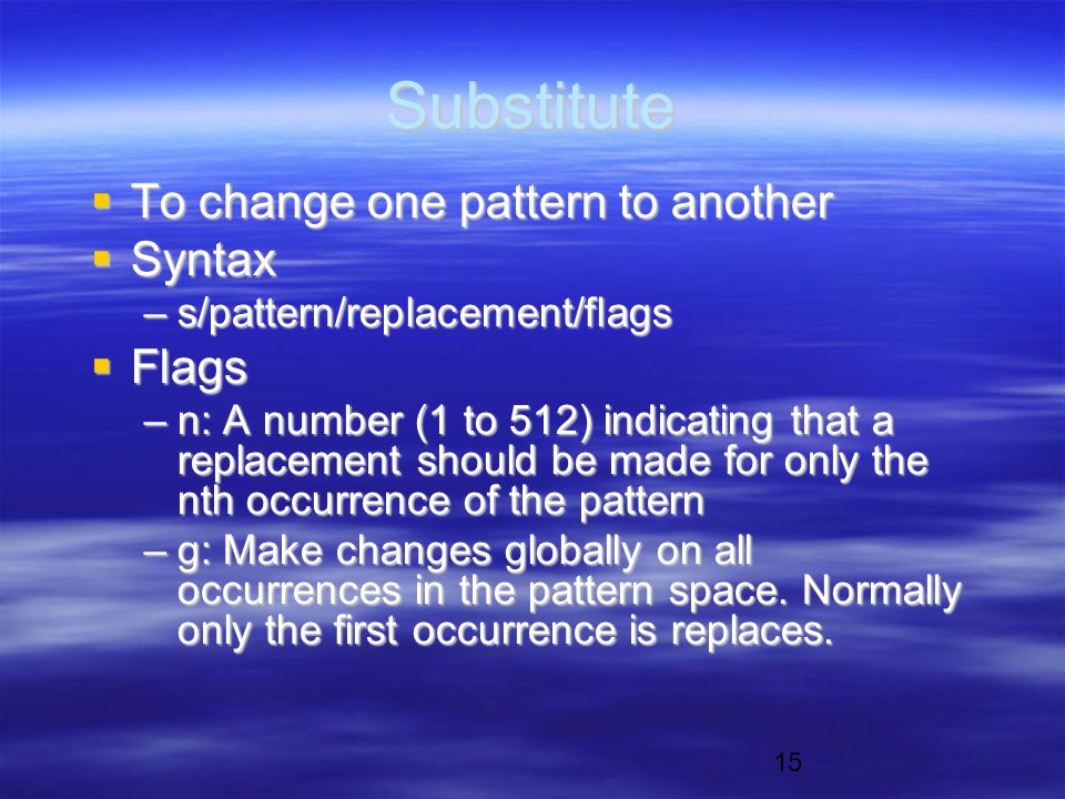 15 Substitute  To change one pattern to another  Syntax –s/pattern/replacement/flags  Flags –n: A number (1 to 512) indicating that a replacement should be made for only the nth occurrence of the pattern –g: Make changes globally on all occurrences in the pattern space.