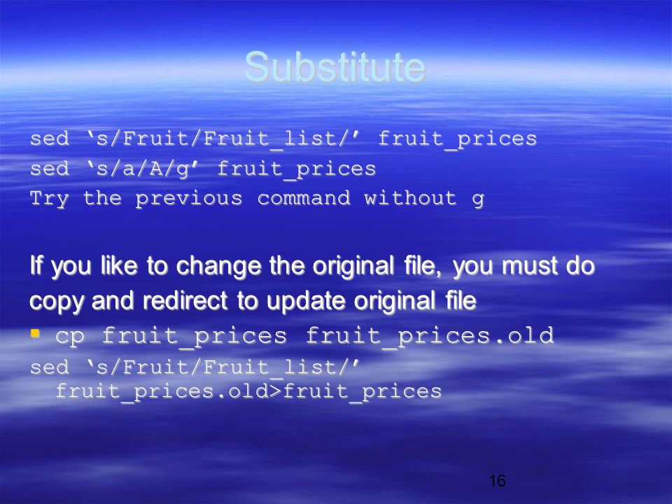 16 Substitute sed ‘s/Fruit/Fruit_list/’ fruit_prices sed ‘s/a/A/g’ fruit_prices Try the previous command without g If you like to change the original file, you must do copy and redirect to update original file  cp fruit_prices fruit_prices.old sed ‘s/Fruit/Fruit_list/’ fruit_prices.old>fruit_prices