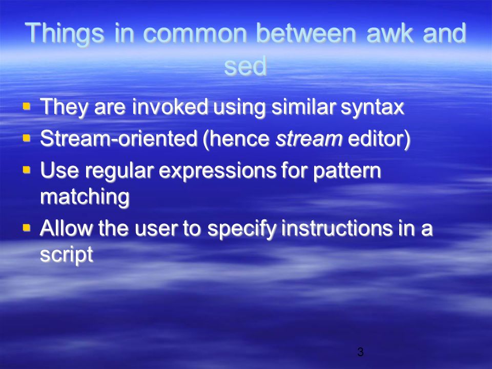 3 Things in common between awk and sed  They are invoked using similar syntax  Stream-oriented (hence stream editor)  Use regular expressions for pattern matching  Allow the user to specify instructions in a script