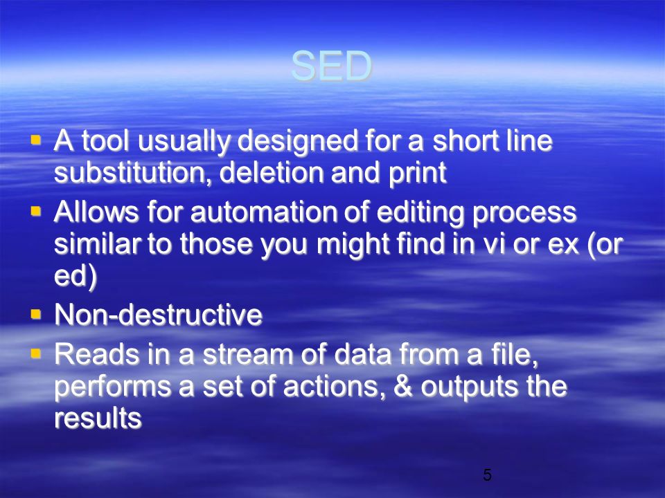 5 SED  A tool usually designed for a short line substitution, deletion and print  Allows for automation of editing process similar to those you might find in vi or ex (or ed)  Non-destructive  Reads in a stream of data from a file, performs a set of actions, & outputs the results