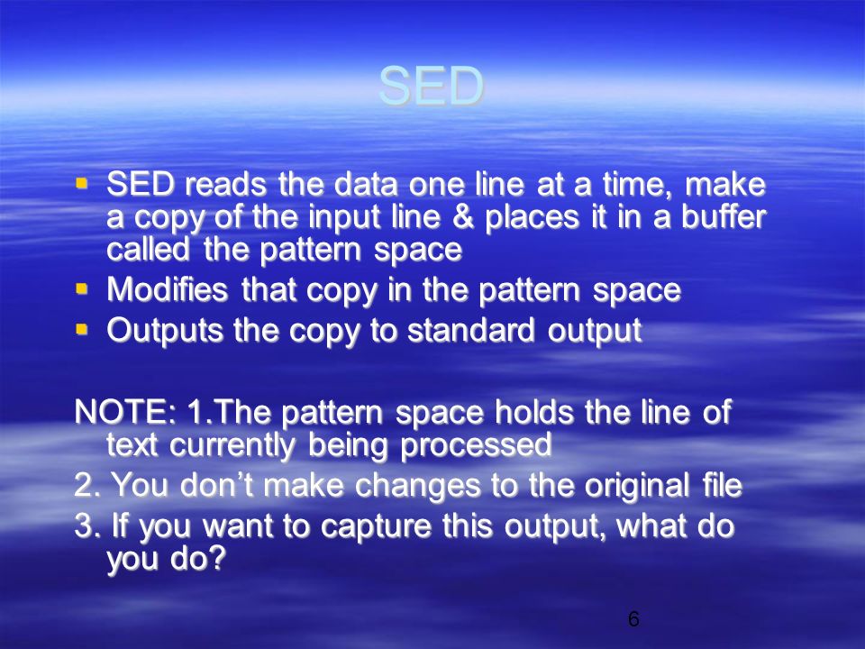 6 SED  SED reads the data one line at a time, make a copy of the input line & places it in a buffer called the pattern space  Modifies that copy in the pattern space  Outputs the copy to standard output NOTE: 1.The pattern space holds the line of text currently being processed 2.
