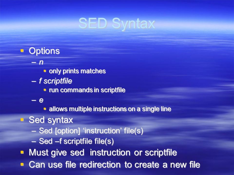 7 SED Syntax  Options –n  only prints matches –f scriptfile  run commands in scriptfile –e  allows multiple instructions on a single line  Sed syntax –Sed [option] ‘instruction’ file(s) –Sed –f scriptfile file(s)  Must give sed instruction or scriptfile  Can use file redirection to create a new file