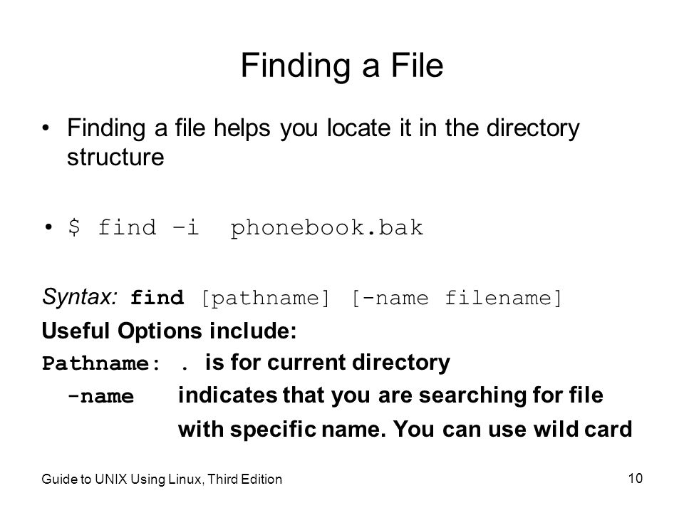 Guide to UNIX Using Linux, Third Edition 10 Finding a File Finding a file helps you locate it in the directory structure $ find –i phonebook.bak Syntax: find [pathname] [-name filename] Useful Options include: Pathname:.