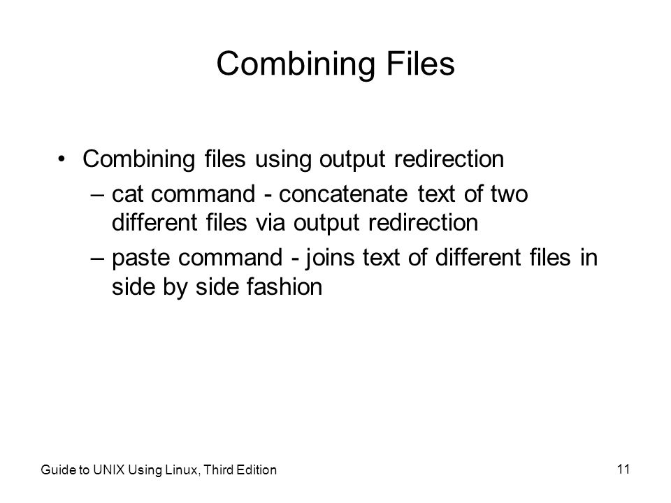Guide to UNIX Using Linux, Third Edition 11 Combining Files Combining files using output redirection –cat command - concatenate text of two different files via output redirection –paste command - joins text of different files in side by side fashion