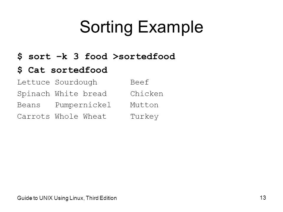 Guide to UNIX Using Linux, Third Edition 13 Sorting Example $ sort –k 3 food >sortedfood $ Cat sortedfood Lettuce SourdoughBeef Spinach White breadChicken Beans PumpernickelMutton Carrots Whole WheatTurkey
