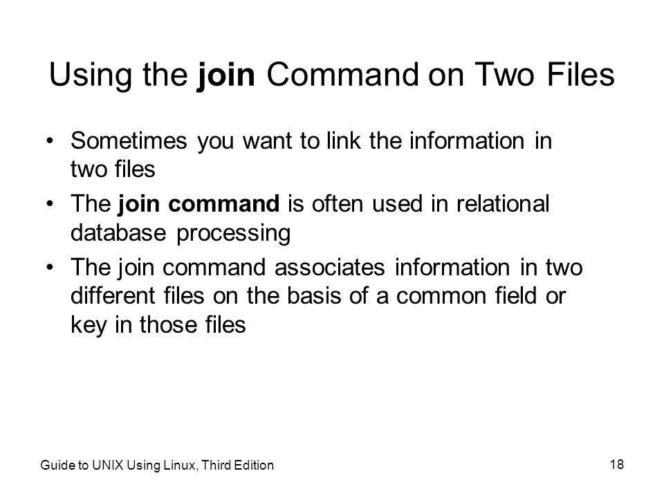 Guide to UNIX Using Linux, Third Edition 18 Using the join Command on Two Files Sometimes you want to link the information in two files The join command is often used in relational database processing The join command associates information in two different files on the basis of a common field or key in those files