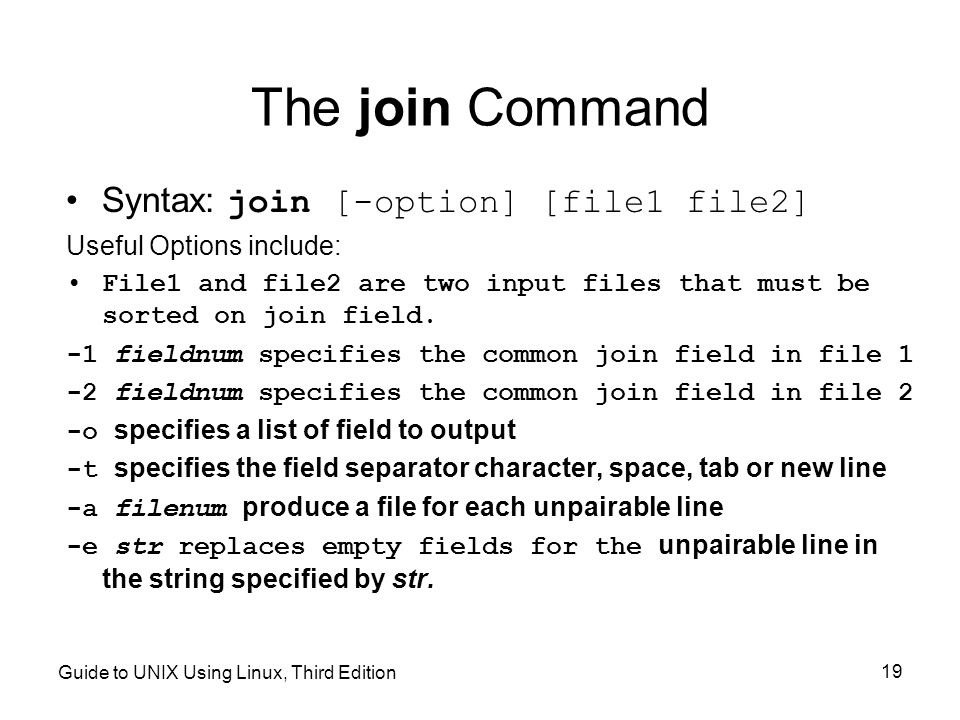 Guide to UNIX Using Linux, Third Edition 19 The join Command Syntax: join [-option] [file1 file2] Useful Options include: File1 and file2 are two input files that must be sorted on join field.