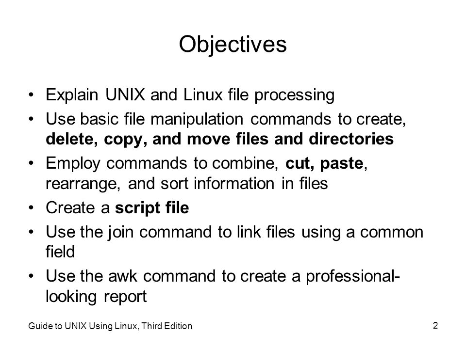 Guide to UNIX Using Linux, Third Edition 2 Objectives Explain UNIX and Linux file processing Use basic file manipulation commands to create, delete, copy, and move files and directories Employ commands to combine, cut, paste, rearrange, and sort information in files Create a script file Use the join command to link files using a common field Use the awk command to create a professional- looking report
