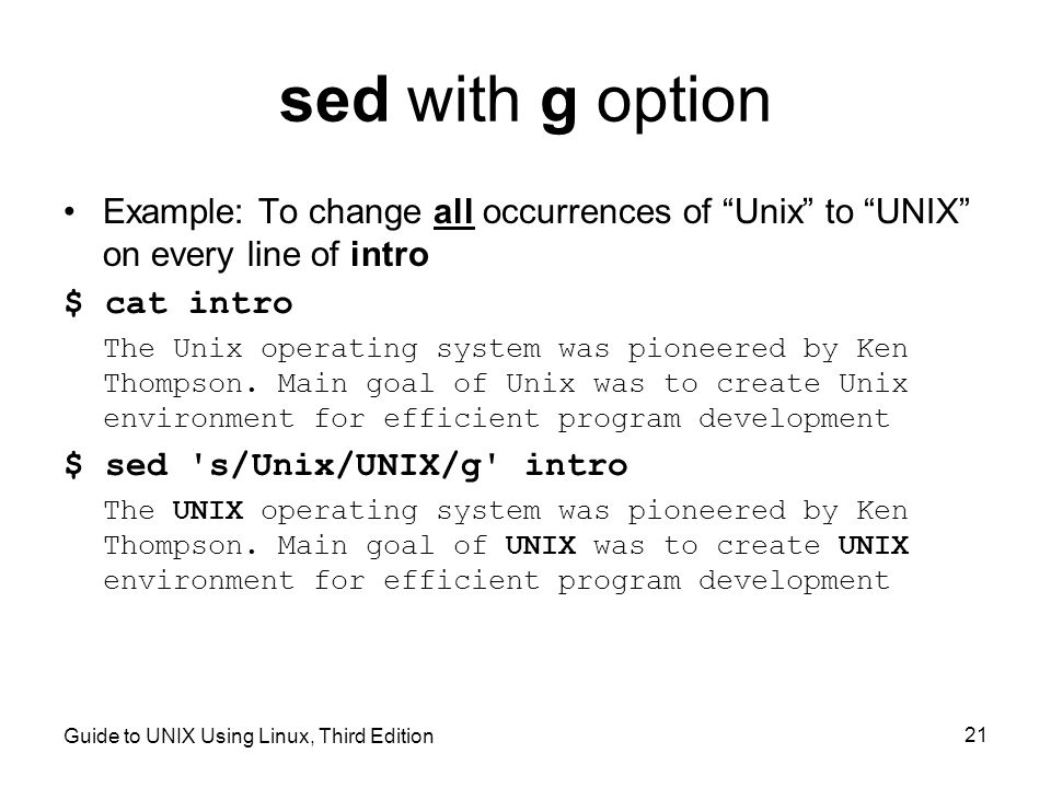 Guide to UNIX Using Linux, Third Edition 21 sed with g option Example: To change all occurrences of Unix to UNIX on every line of intro $ cat intro The Unix operating system was pioneered by Ken Thompson.