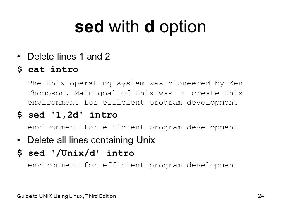 Guide to UNIX Using Linux, Third Edition 24 sed with d option Delete lines 1 and 2 $ cat intro The Unix operating system was pioneered by Ken Thompson.