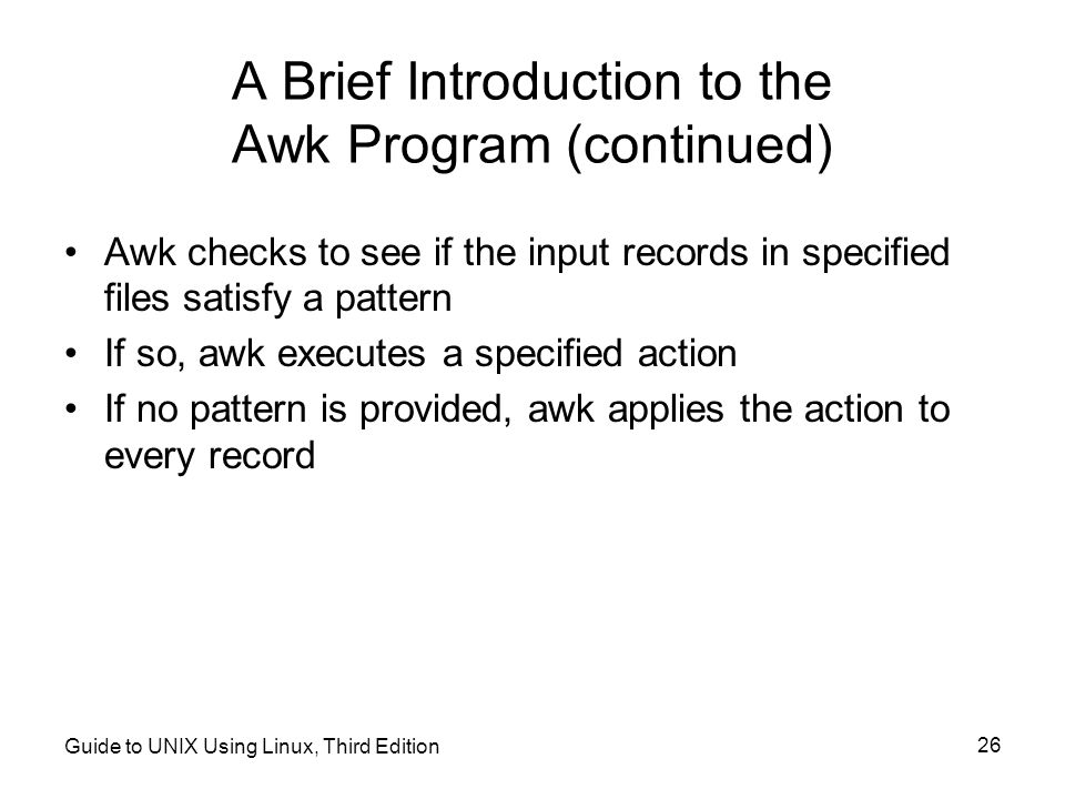 Guide to UNIX Using Linux, Third Edition 26 A Brief Introduction to the Awk Program (continued) Awk checks to see if the input records in specified files satisfy a pattern If so, awk executes a specified action If no pattern is provided, awk applies the action to every record