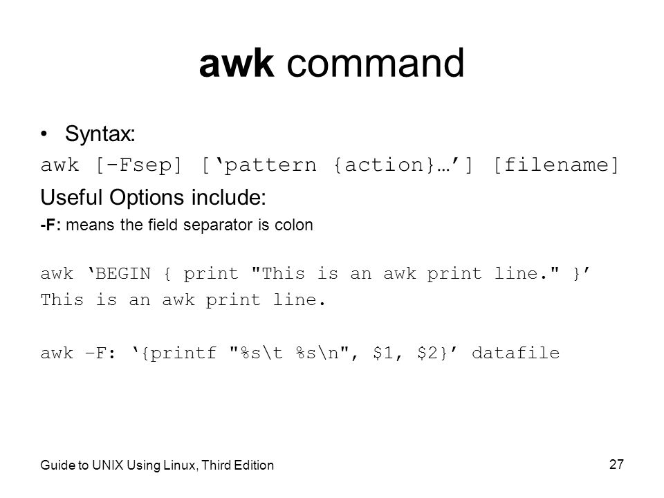 Guide to UNIX Using Linux, Third Edition 27 awk command Syntax: awk [-Fsep] [‘pattern {action}…’] [filename] Useful Options include: -F: means the field separator is colon awk ‘BEGIN { print This is an awk print line. }’ This is an awk print line.